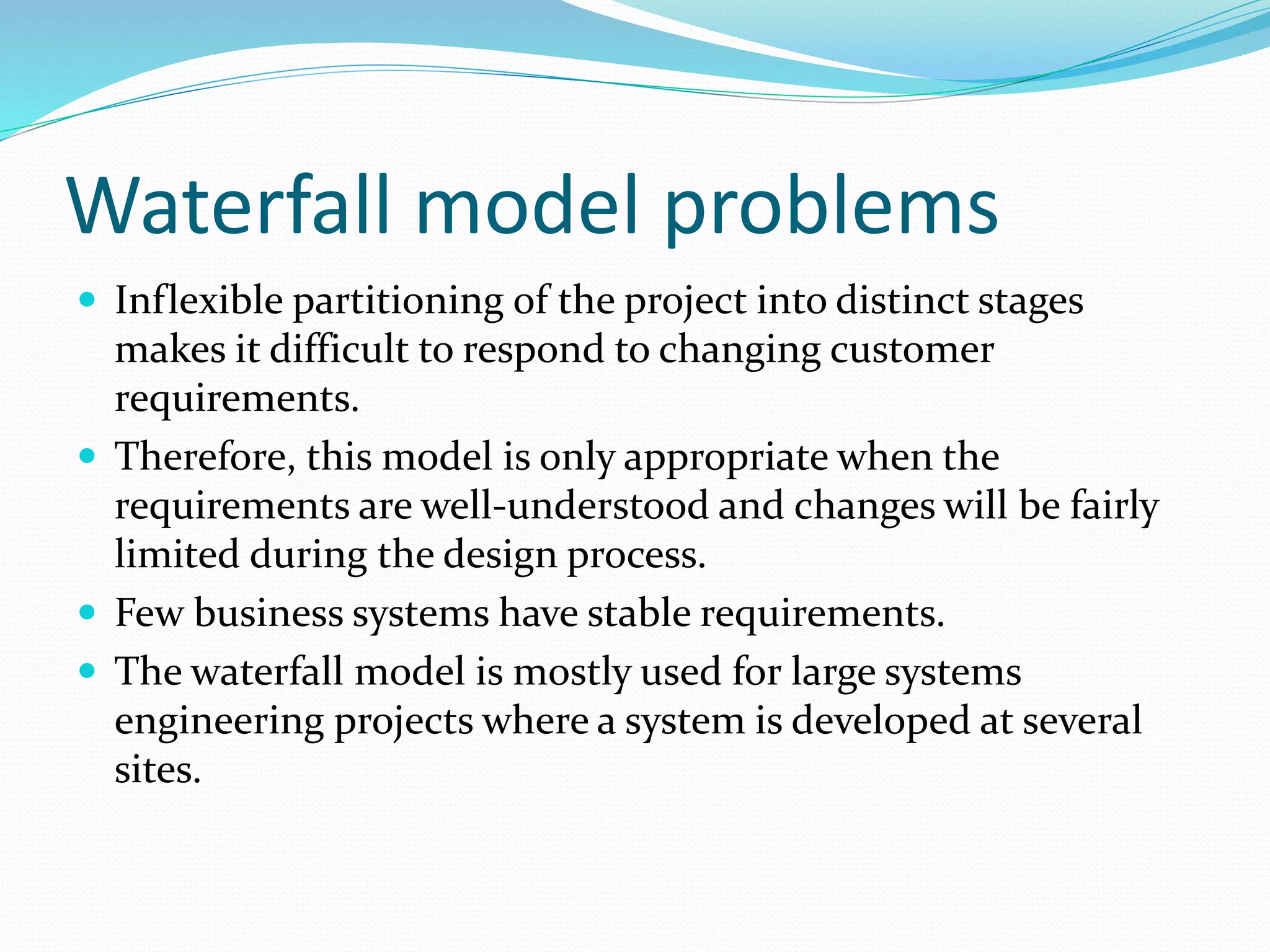 Waterfall model problems
 Inflexible partitioning of the project into distinct stages
makes it difficult to respond to changing customer
requirements.
 Therefore, this model is only appropriate when the
requirements are well-understood and changes will be fairly
limited during the design process.
 Few business systems have stable requirements.
 The waterfall model is mostly used for large systems
engineering projects where a system is developed at several
sites.
 