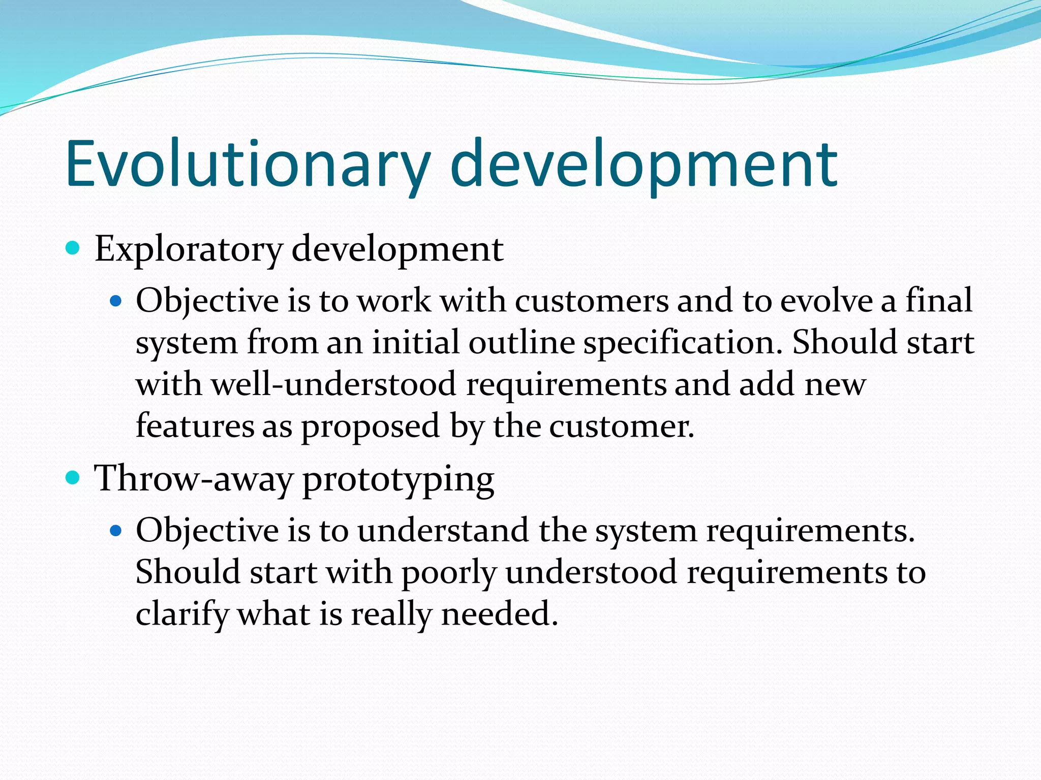 Evolutionary development
 Exploratory development
 Objective is to work with customers and to evolve a final
system from an initial outline specification. Should start
with well-understood requirements and add new
features as proposed by the customer.
 Throw-away prototyping
 Objective is to understand the system requirements.
Should start with poorly understood requirements to
clarify what is really needed.
 