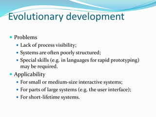 Evolutionary development
 Problems
 Lack of process visibility;
 Systems are often poorly structured;
 Special skills (e.g. in languages for rapid prototyping)
may be required.
 Applicability
 For small or medium-size interactive systems;
 For parts of large systems (e.g. the user interface);
 For short-lifetime systems.
 