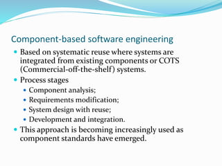 Component-based software engineering
 Based on systematic reuse where systems are
integrated from existing components or COTS
(Commercial-off-the-shelf) systems.
 Process stages
 Component analysis;
 Requirements modification;
 System design with reuse;
 Development and integration.
 This approach is becoming increasingly used as
component standards have emerged.
 