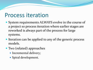 Process iteration
 System requirements ALWAYS evolve in the course of
a project so process iteration where earlier stages are
reworked is always part of the process for large
systems.
 Iteration can be applied to any of the generic process
models.
 Two (related) approaches
 Incremental delivery;
 Spiral development.
 