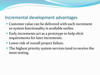 Incremental development advantages
 Customer value can be delivered with each increment
so system functionality is available earlier.
 Early increments act as a prototype to help elicit
requirements for later increments.
 Lower risk of overall project failure.
 The highest priority system services tend to receive the
most testing.
 