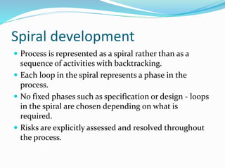 Spiral development
 Process is represented as a spiral rather than as a
sequence of activities with backtracking.
 Each loop in the spiral represents a phase in the
process.
 No fixed phases such as specification or design - loops
in the spiral are chosen depending on what is
required.
 Risks are explicitly assessed and resolved throughout
the process.
 