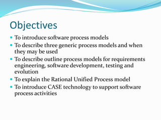 Objectives
 To introduce software process models
 To describe three generic process models and when
they may be used
 To describe outline process models for requirements
engineering, software development, testing and
evolution
 To explain the Rational Unified Process model
 To introduce CASE technology to support software
process activities
 