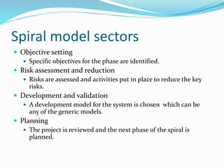 Spiral model sectors
 Objective setting
 Specific objectives for the phase are identified.
 Risk assessment and reduction
 Risks are assessed and activities put in place to reduce the key
risks.
 Development and validation
 A development model for the system is chosen which can be
any of the generic models.
 Planning
 The project is reviewed and the next phase of the spiral is
planned.
 