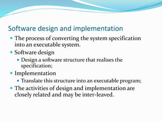 Software design and implementation
 The process of converting the system specification
into an executable system.
 Software design
 Design a software structure that realises the
specification;
 Implementation
 Translate this structure into an executable program;
 The activities of design and implementation are
closely related and may be inter-leaved.
 
