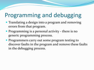Programming and debugging
 Translating a design into a program and removing
errors from that program.
 Programming is a personal activity - there is no
generic programming process.
 Programmers carry out some program testing to
discover faults in the program and remove these faults
in the debugging process.
 