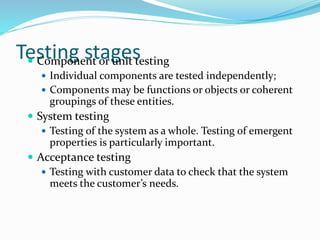 Testing stages Component or unit testing
 Individual components are tested independently;
 Components may be functions or objects or coherent
groupings of these entities.
 System testing
 Testing of the system as a whole. Testing of emergent
properties is particularly important.
 Acceptance testing
 Testing with customer data to check that the system
meets the customer’s needs.
 