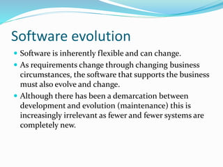 Software evolution
 Software is inherently flexible and can change.
 As requirements change through changing business
circumstances, the software that supports the business
must also evolve and change.
 Although there has been a demarcation between
development and evolution (maintenance) this is
increasingly irrelevant as fewer and fewer systems are
completely new.
 