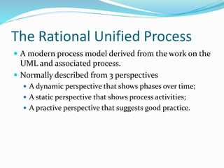 The Rational Unified Process
 A modern process model derived from the work on the
UML and associated process.
 Normally described from 3 perspectives
 A dynamic perspective that shows phases over time;
 A static perspective that shows process activities;
 A practive perspective that suggests good practice.
 