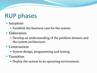 RUP phases
 Inception
 Establish the business case for the system.
 Elaboration
 Develop an understanding of the problem domain and
the system architecture.
 Construction
 System design, programming and testing.
 Transition
 Deploy the system in its operating environment.
 
