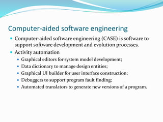 Computer-aided software engineering
 Computer-aided software engineering (CASE) is software to
support software development and evolution processes.
 Activity automation
 Graphical editors for system model development;
 Data dictionary to manage design entities;
 Graphical UI builder for user interface construction;
 Debuggers to support program fault finding;
 Automated translators to generate new versions of a program.
 