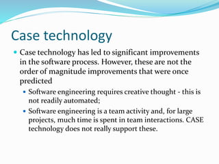 Case technology
 Case technology has led to significant improvements
in the software process. However, these are not the
order of magnitude improvements that were once
predicted
 Software engineering requires creative thought - this is
not readily automated;
 Software engineering is a team activity and, for large
projects, much time is spent in team interactions. CASE
technology does not really support these.
 