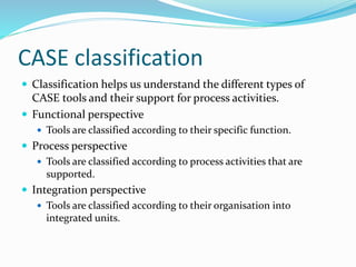 CASE classification
 Classification helps us understand the different types of
CASE tools and their support for process activities.
 Functional perspective
 Tools are classified according to their specific function.
 Process perspective
 Tools are classified according to process activities that are
supported.
 Integration perspective
 Tools are classified according to their organisation into
integrated units.
 