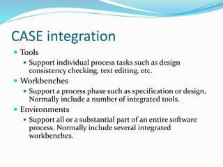 CASE integration
 Tools
 Support individual process tasks such as design
consistency checking, text editing, etc.
 Workbenches
 Support a process phase such as specification or design,
Normally include a number of integrated tools.
 Environments
 Support all or a substantial part of an entire software
process. Normally include several integrated
workbenches.
 
