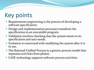 Key points
 Requirements engineering is the process of developing a
software specification.
 Design and implementation processes transform the
specification to an executable program.
 Validation involves checking that the system meets to its
specification and user needs.
 Evolution is concerned with modifying the system after it is
in use.
 The Rational Unified Process is a generic process model that
separates activities from phases.
 CASE technology supports software process activities.
 