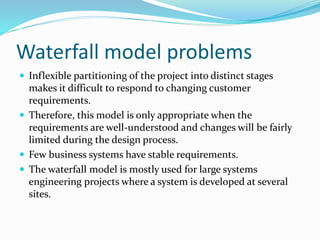 Waterfall model problems
 Inflexible partitioning of the project into distinct stages
makes it difficult to respond to changing customer
requirements.
 Therefore, this model is only appropriate when the
requirements are well-understood and changes will be fairly
limited during the design process.
 Few business systems have stable requirements.
 The waterfall model is mostly used for large systems
engineering projects where a system is developed at several
sites.
 