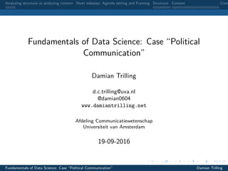 Analyzing structure vs analyzing content Short sidestep: Agenda setting and Framing Structure Content Conc
Fundamentals of Data Science: Case “Political
Communication”
Damian Trilling
d.c.trilling@uva.nl
@damian0604
www.damiantrilling.net
Afdeling Communicatiewetenschap
Universiteit van Amsterdam
19-09-2016
Fundamentals of Data Science: Case “Political Communication” Damian Trilling
 