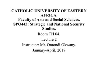 CATHOLIC UNIVERSITY OF EASTERN
AFRICA.
Faculty of Arts and Social Sciences.
SPO443: Strategic and National Security
Studies.
Room TH 04.
Lecture 2
Instructor: Mr. Omondi Okwany.
January-April, 2017
 
