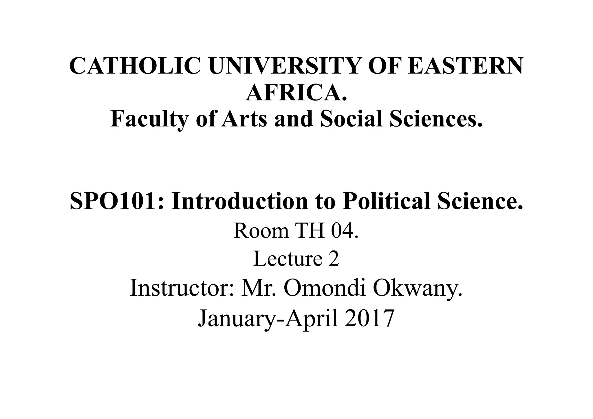 CATHOLIC UNIVERSITY OF EASTERN
AFRICA.
Faculty of Arts and Social Sciences.
SPO101: Introduction to Political Science.
Room TH 04.
Lecture 2
Instructor: Mr. Omondi Okwany.
January-April 2017