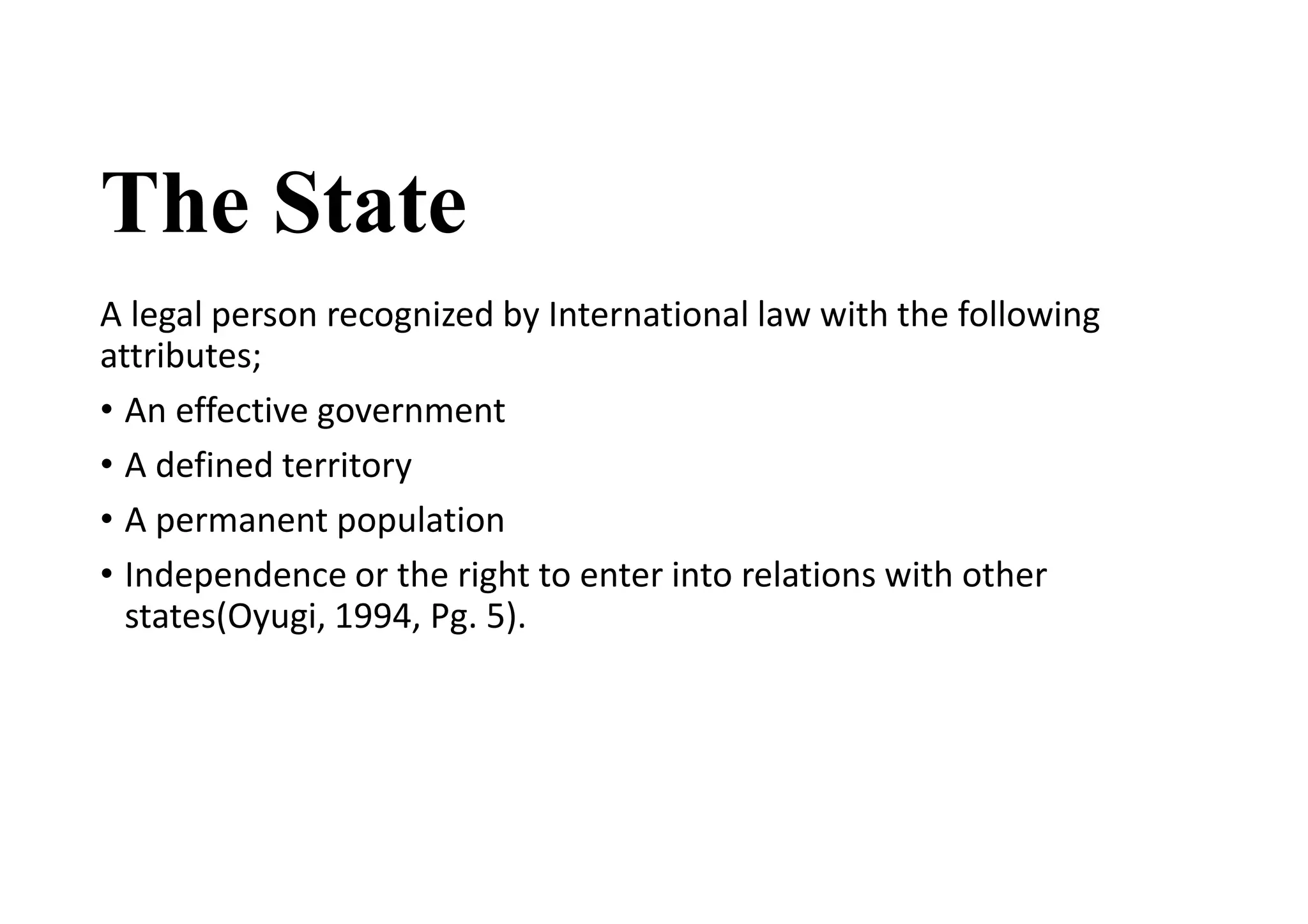 The State
A legal person recognized by International law with the following
attributes;
• An effective government
• A defined territory
• A permanent population
• Independence or the right to enter into relations with other
states(Oyugi, 1994, Pg. 5).