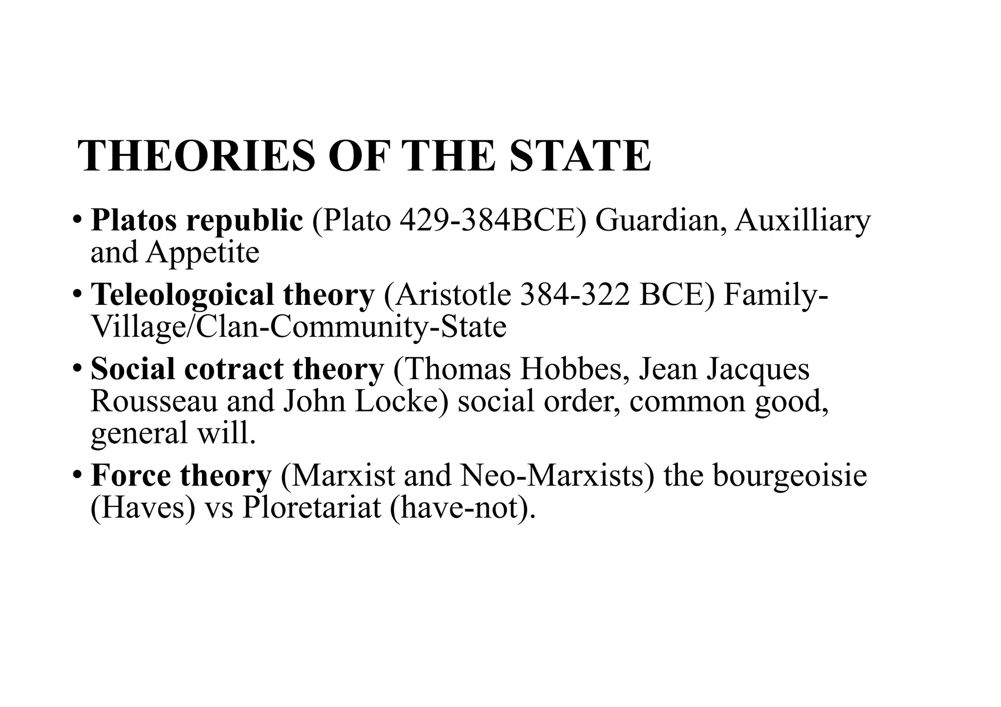 THEORIES OF THE STATE
• Platos republic (Plato 429-384BCE) Guardian, Auxilliary
and Appetite
• Teleologoical theory (Aristotle 384-322 BCE) Family-
Village/Clan-Community-State
• Social cotract theory (Thomas Hobbes, Jean Jacques
Rousseau and John Locke) social order, common good,
general will.
• Force theory (Marxist and Neo-Marxists) the bourgeoisie
(Haves) vs Ploretariat (have-not).