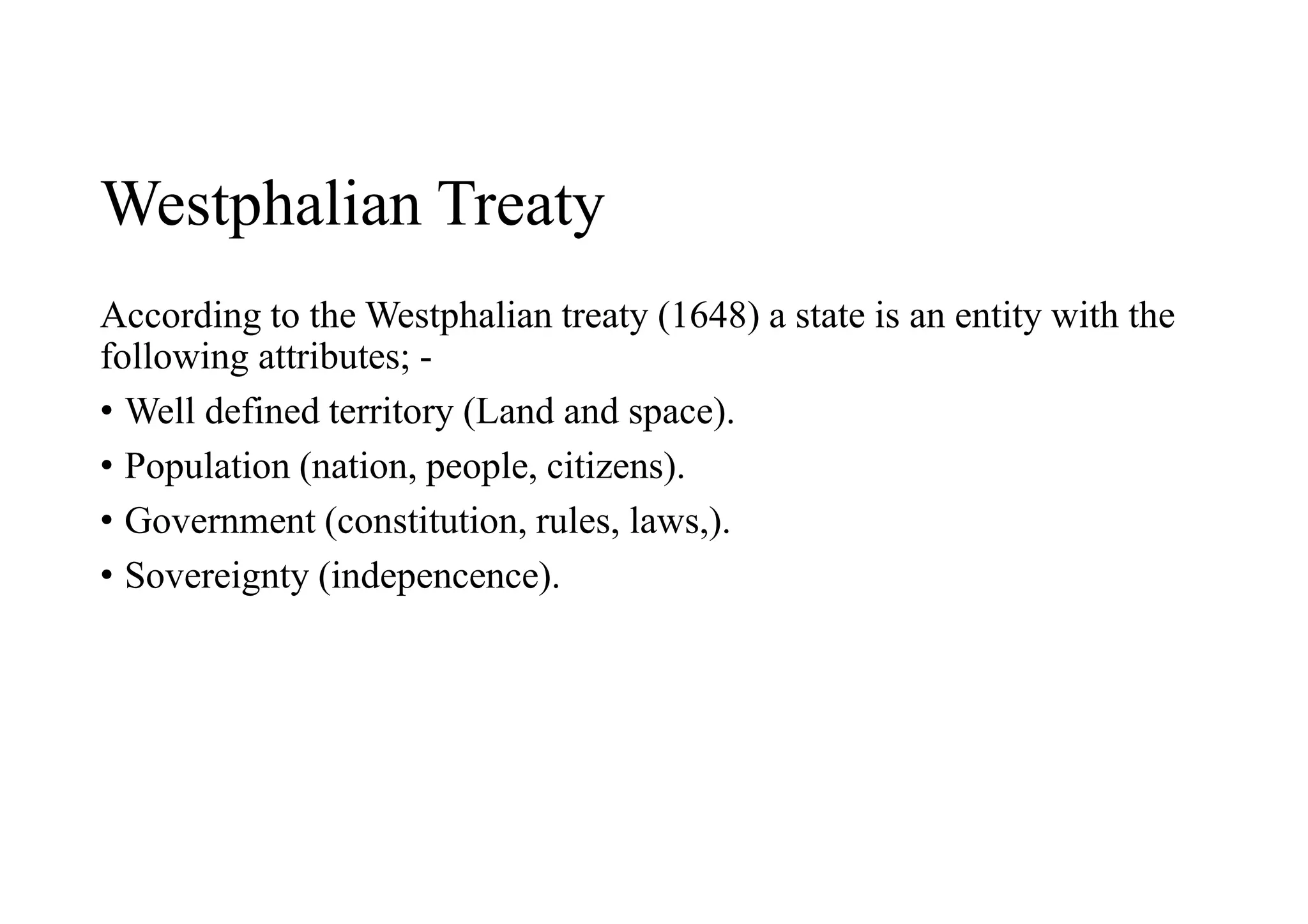Westphalian Treaty
According to the Westphalian treaty (1648) a state is an entity with the
following attributes; -
• Well defined territory (Land and space).
• Population (nation, people, citizens).
• Government (constitution, rules, laws,).
• Sovereignty (indepencence).
