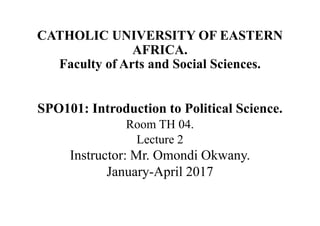 CATHOLIC UNIVERSITY OF EASTERN
AFRICA.
Faculty of Arts and Social Sciences.
SPO101: Introduction to Political Science.
Room TH 04.
Lecture 2
Instructor: Mr. Omondi Okwany.
January-April 2017
 
