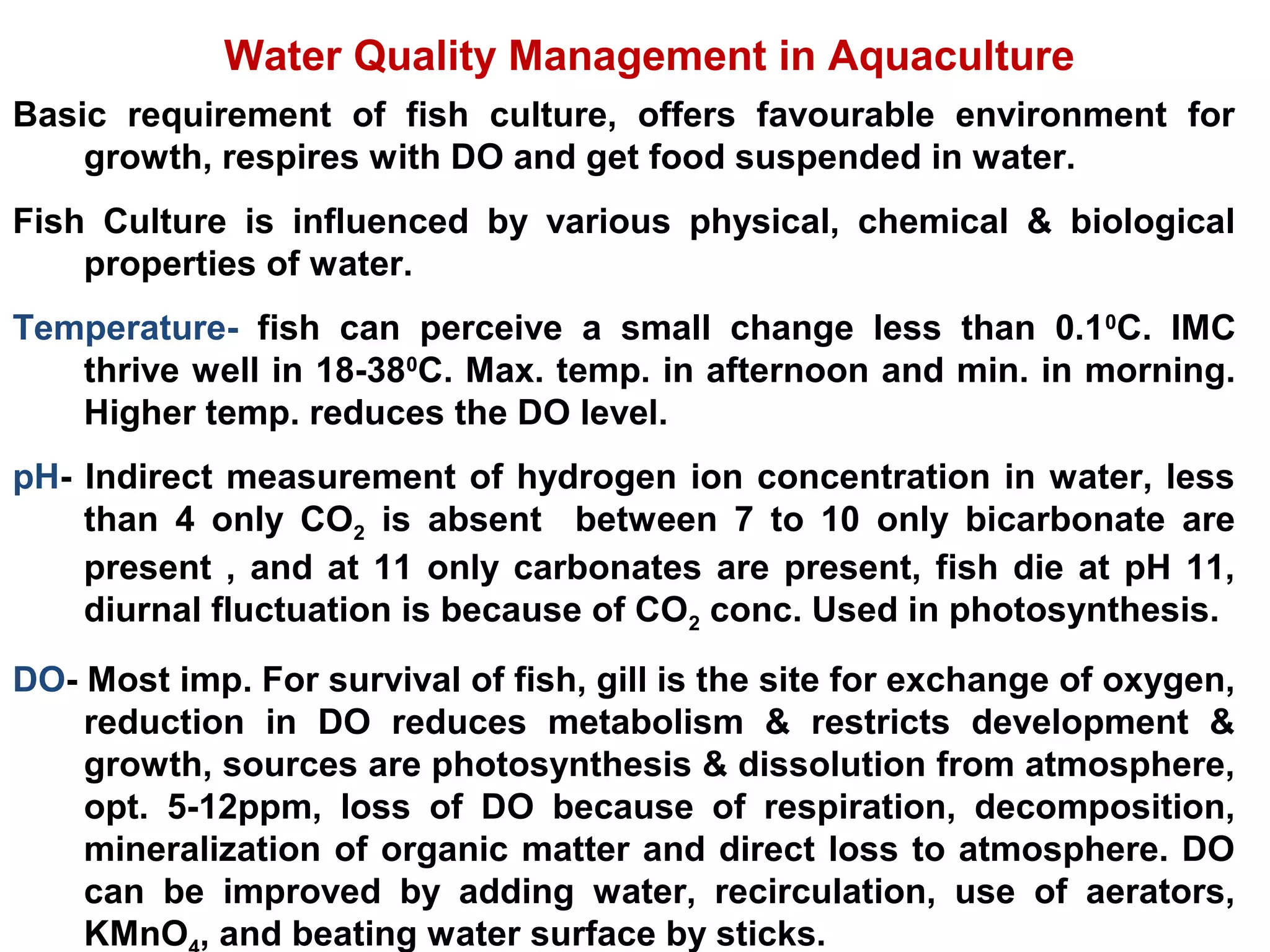 Water Quality Management in Aquaculture
Basic requirement of fish culture, offers favourable environment for
growth, respires with DO and get food suspended in water.
Fish Culture is influenced by various physical, chemical & biological
properties of water.
Temperature- fish can perceive a small change less than 0.10
C. IMC
thrive well in 18-380
C. Max. temp. in afternoon and min. in morning.
Higher temp. reduces the DO level.
pH- Indirect measurement of hydrogen ion concentration in water, less
than 4 only CO2 is absent between 7 to 10 only bicarbonate are
present , and at 11 only carbonates are present, fish die at pH 11,
diurnal fluctuation is because of CO2 conc. Used in photosynthesis.
DO- Most imp. For survival of fish, gill is the site for exchange of oxygen,
reduction in DO reduces metabolism & restricts development &
growth, sources are photosynthesis & dissolution from atmosphere,
opt. 5-12ppm, loss of DO because of respiration, decomposition,
mineralization of organic matter and direct loss to atmosphere. DO
can be improved by adding water, recirculation, use of aerators,
KMnO , and beating water surface by sticks.
 