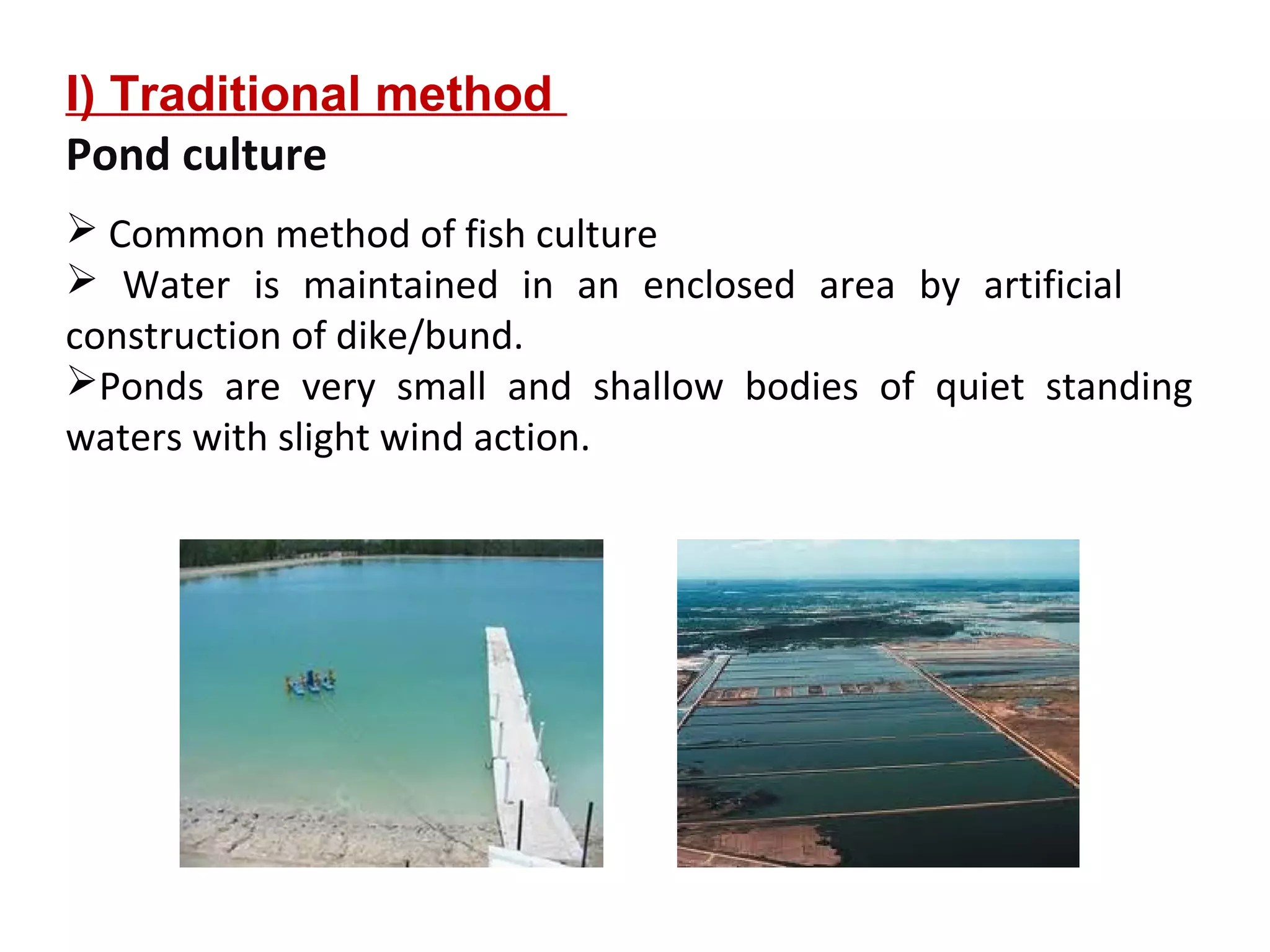 I) Traditional method
Pond culture
 Common method of fish culture
 Water is maintained in an enclosed area by artificial
construction of dike/bund.
Ponds are very small and shallow bodies of quiet standing
waters with slight wind action.
 