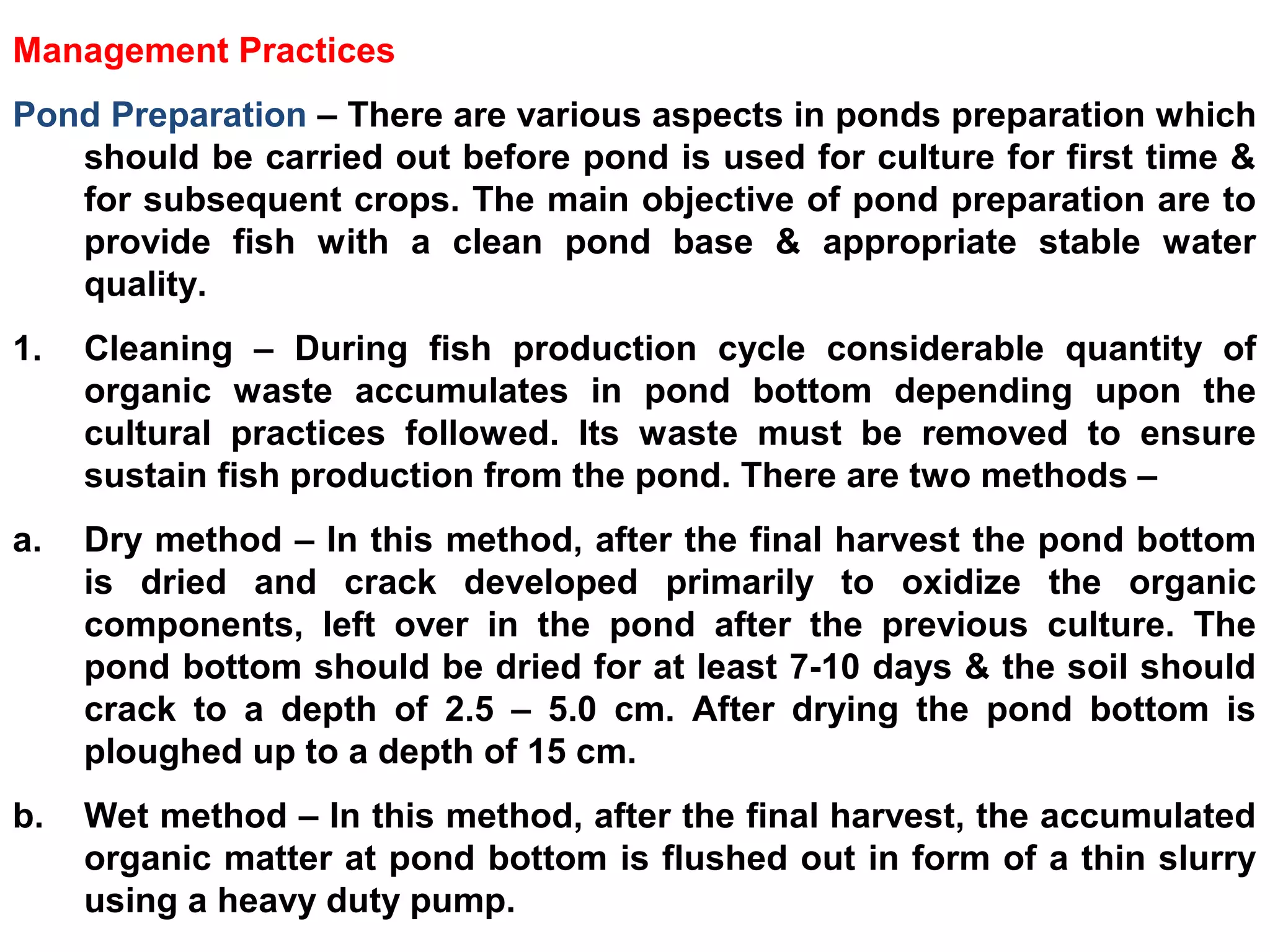 Management Practices
Pond Preparation – There are various aspects in ponds preparation which
should be carried out before pond is used for culture for first time &
for subsequent crops. The main objective of pond preparation are to
provide fish with a clean pond base & appropriate stable water
quality.
1. Cleaning – During fish production cycle considerable quantity of
organic waste accumulates in pond bottom depending upon the
cultural practices followed. Its waste must be removed to ensure
sustain fish production from the pond. There are two methods –
a. Dry method – In this method, after the final harvest the pond bottom
is dried and crack developed primarily to oxidize the organic
components, left over in the pond after the previous culture. The
pond bottom should be dried for at least 7-10 days & the soil should
crack to a depth of 2.5 – 5.0 cm. After drying the pond bottom is
ploughed up to a depth of 15 cm.
b. Wet method – In this method, after the final harvest, the accumulated
organic matter at pond bottom is flushed out in form of a thin slurry
using a heavy duty pump.
 