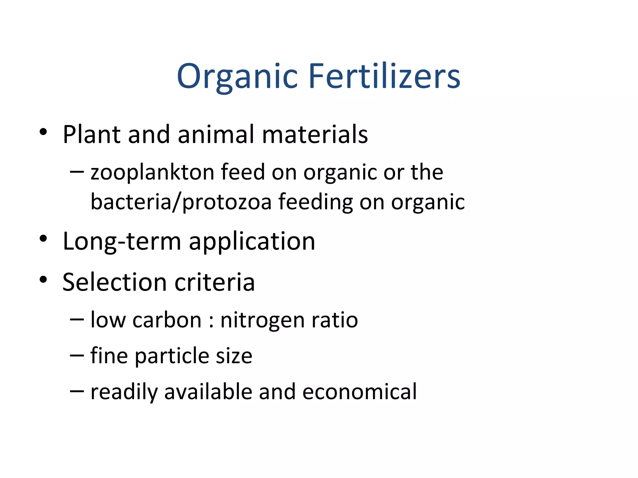 Organic Fertilizers
• Plant and animal materials
– zooplankton feed on organic or the
bacteria/protozoa feeding on organic
• Long-term application
• Selection criteria
– low carbon : nitrogen ratio
– fine particle size
– readily available and economical
 