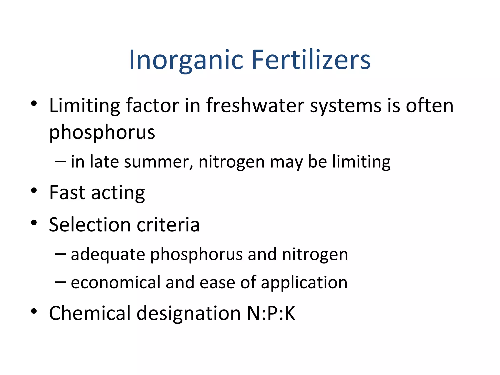 Inorganic Fertilizers
• Limiting factor in freshwater systems is often
phosphorus
– in late summer, nitrogen may be limiting
• Fast acting
• Selection criteria
– adequate phosphorus and nitrogen
– economical and ease of application
• Chemical designation N:P:K
 