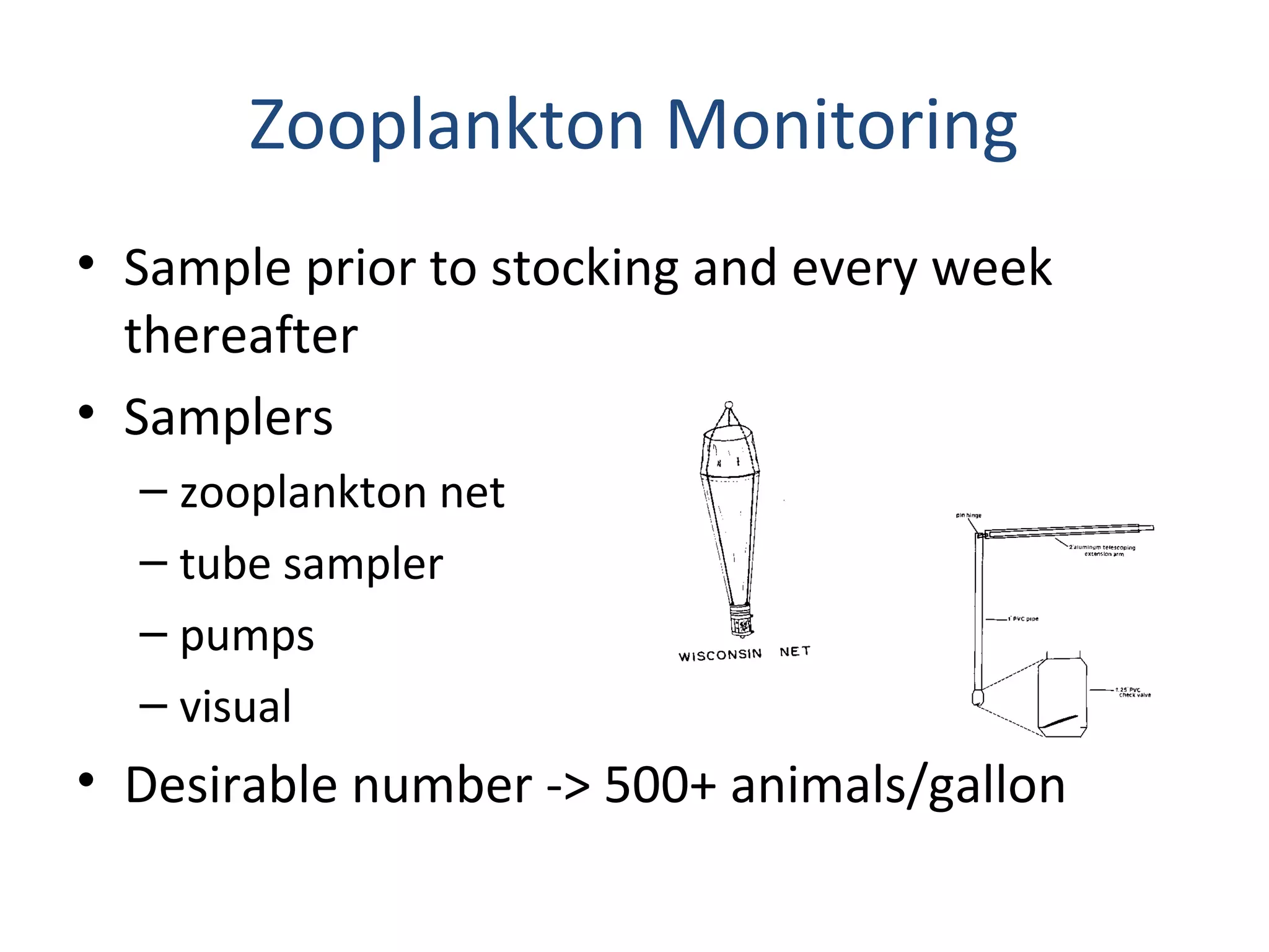Zooplankton Monitoring
• Sample prior to stocking and every week
thereafter
• Samplers
– zooplankton net
– tube sampler
– pumps
– visual
• Desirable number -> 500+ animals/gallon
 