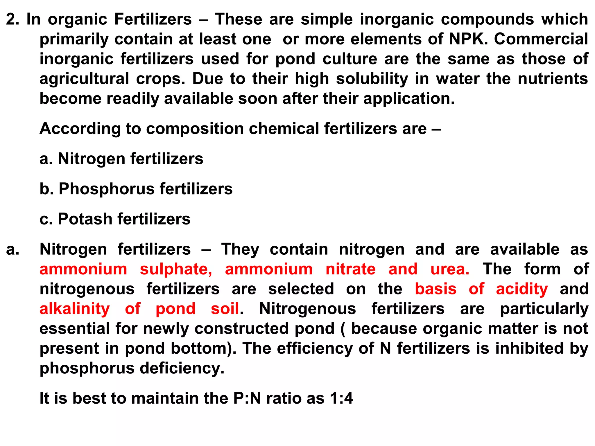 2. In organic Fertilizers – These are simple inorganic compounds which
primarily contain at least one or more elements of NPK. Commercial
inorganic fertilizers used for pond culture are the same as those of
agricultural crops. Due to their high solubility in water the nutrients
become readily available soon after their application.
According to composition chemical fertilizers are –
a. Nitrogen fertilizers
b. Phosphorus fertilizers
c. Potash fertilizers
a. Nitrogen fertilizers – They contain nitrogen and are available as
ammonium sulphate, ammonium nitrate and urea. The form of
nitrogenous fertilizers are selected on the basis of acidity and
alkalinity of pond soil. Nitrogenous fertilizers are particularly
essential for newly constructed pond ( because organic matter is not
present in pond bottom). The efficiency of N fertilizers is inhibited by
phosphorus deficiency.
It is best to maintain the P:N ratio as 1:4
 