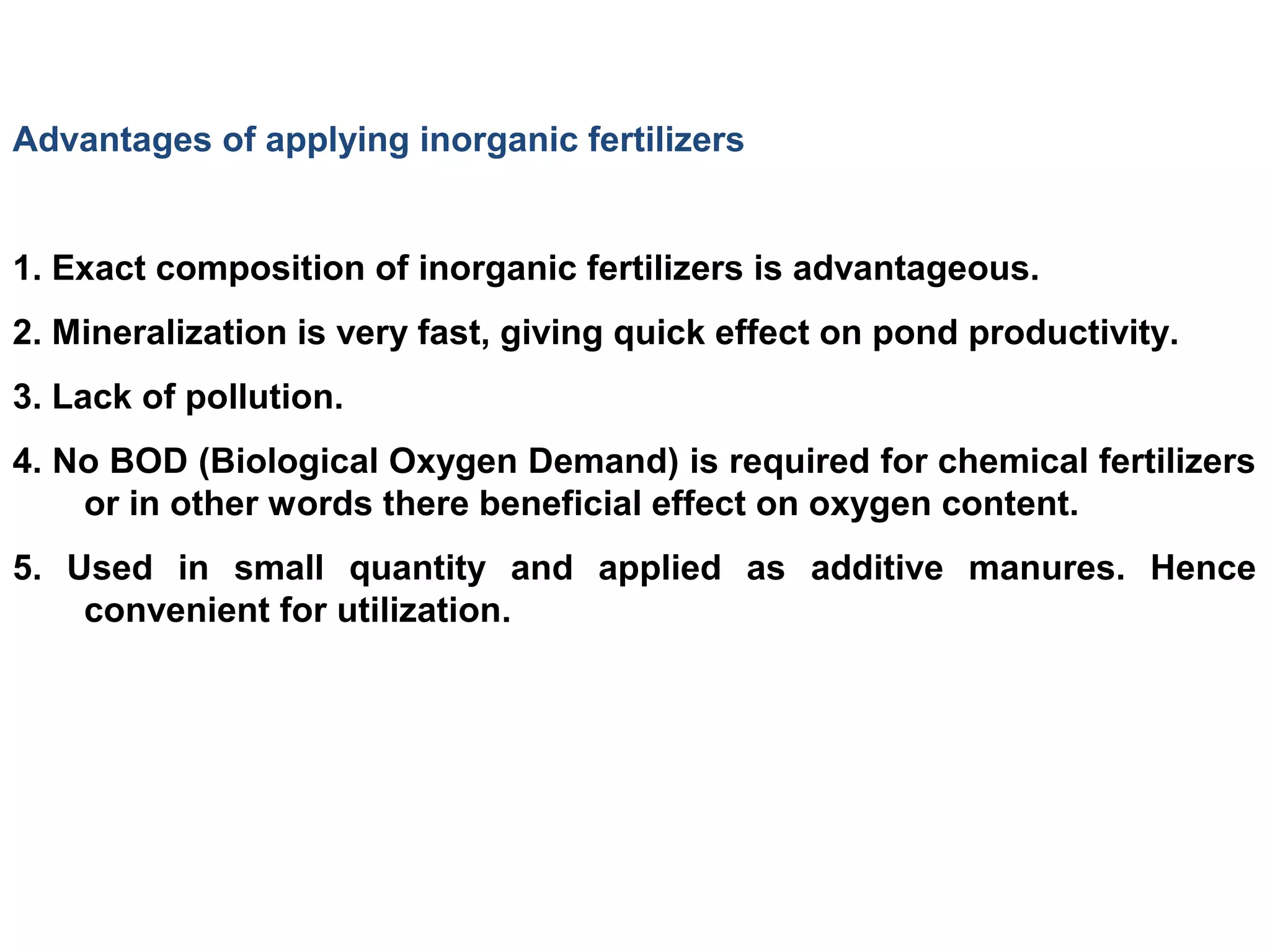 Advantages of applying inorganic fertilizers
1. Exact composition of inorganic fertilizers is advantageous.
2. Mineralization is very fast, giving quick effect on pond productivity.
3. Lack of pollution.
4. No BOD (Biological Oxygen Demand) is required for chemical fertilizers
or in other words there beneficial effect on oxygen content.
5. Used in small quantity and applied as additive manures. Hence
convenient for utilization.
 