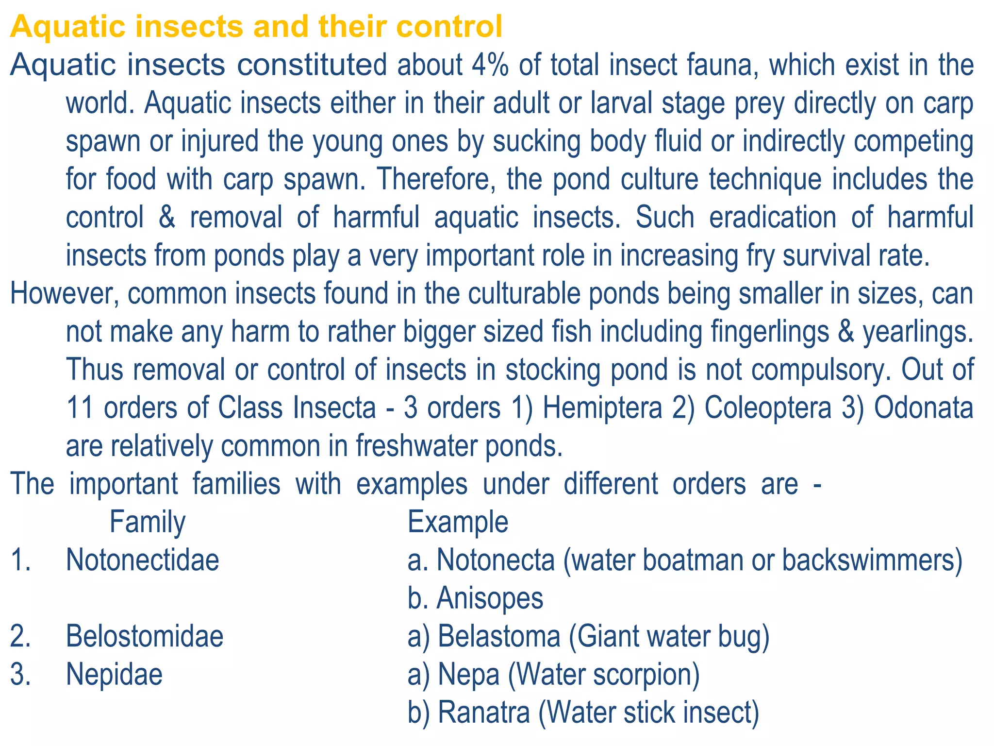Aquatic insects and their control
Aquatic insects constituted about 4% of total insect fauna, which exist in the
world. Aquatic insects either in their adult or larval stage prey directly on carp
spawn or injured the young ones by sucking body fluid or indirectly competing
for food with carp spawn. Therefore, the pond culture technique includes the
control & removal of harmful aquatic insects. Such eradication of harmful
insects from ponds play a very important role in increasing fry survival rate.
However, common insects found in the culturable ponds being smaller in sizes, can
not make any harm to rather bigger sized fish including fingerlings & yearlings.
Thus removal or control of insects in stocking pond is not compulsory. Out of
11 orders of Class Insecta - 3 orders 1) Hemiptera 2) Coleoptera 3) Odonata
are relatively common in freshwater ponds.
The important families with examples under different orders are -
Family Example
1. Notonectidae a. Notonecta (water boatman or backswimmers)
b. Anisopes
2. Belostomidae a) Belastoma (Giant water bug)
3. Nepidae a) Nepa (Water scorpion)
b) Ranatra (Water stick insect)
 