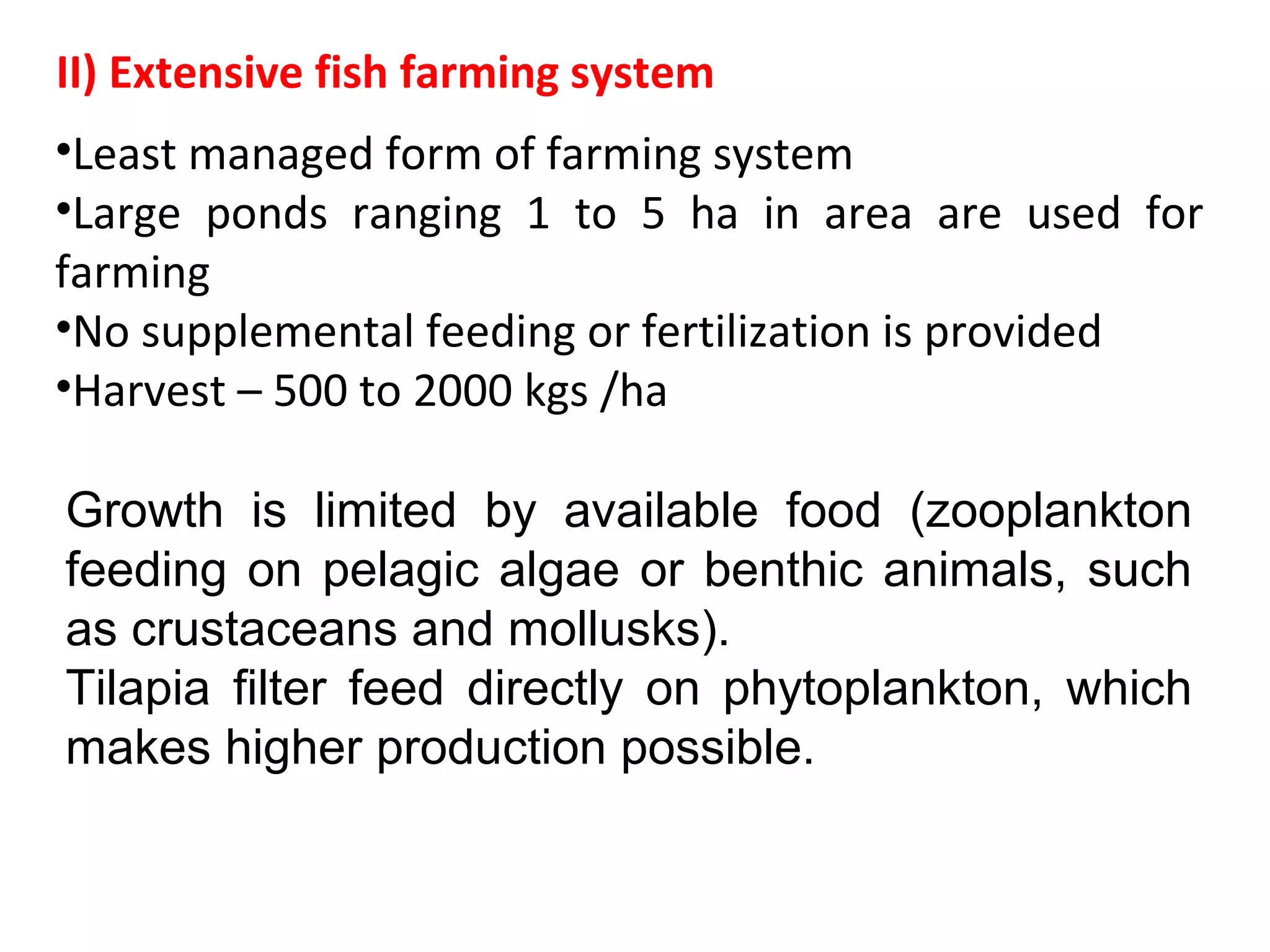 •Least managed form of farming system
•Large ponds ranging 1 to 5 ha in area are used for
farming
•No supplemental feeding or fertilization is provided
•Harvest – 500 to 2000 kgs /ha
II) Extensive fish farming system
Growth is limited by available food (zooplankton
feeding on pelagic algae or benthic animals, such
as crustaceans and mollusks).
Tilapia filter feed directly on phytoplankton, which
makes higher production possible.
 