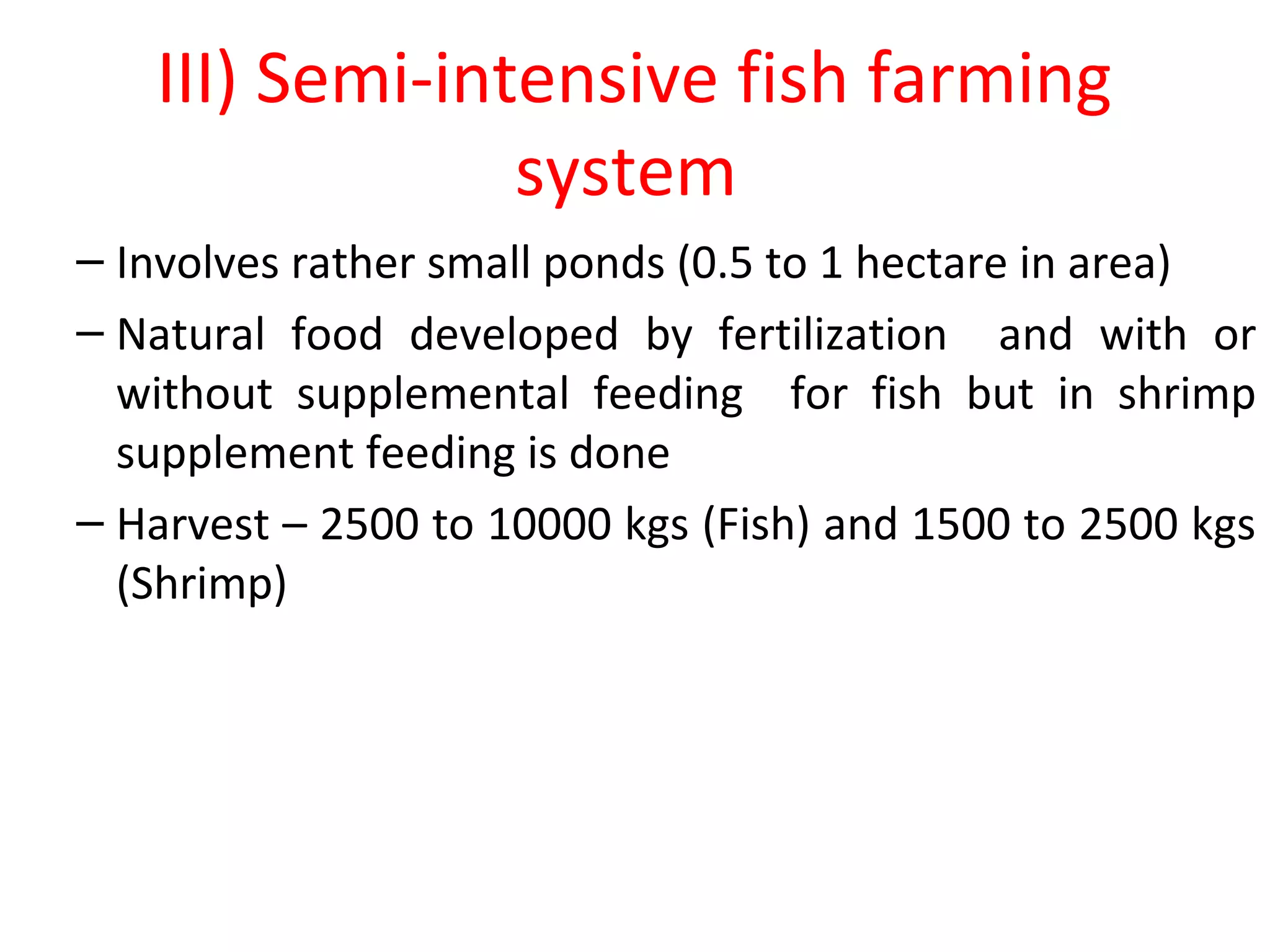 III) Semi-intensive fish farming
system
– Involves rather small ponds (0.5 to 1 hectare in area)
– Natural food developed by fertilization and with or
without supplemental feeding for fish but in shrimp
supplement feeding is done
– Harvest – 2500 to 10000 kgs (Fish) and 1500 to 2500 kgs
(Shrimp)
 