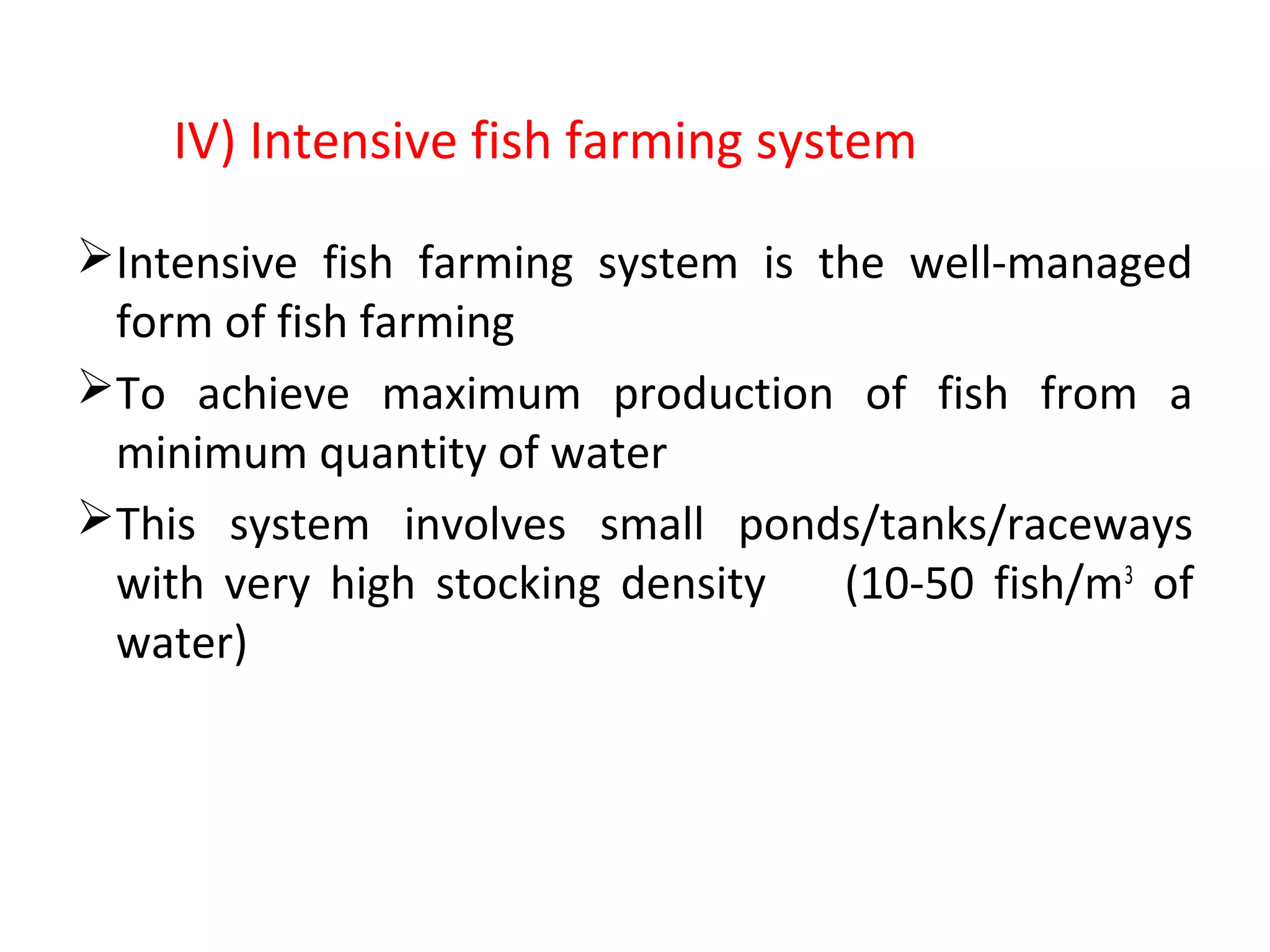 Intensive fish farming system is the well-managed
form of fish farming
To achieve maximum production of fish from a
minimum quantity of water
This system involves small ponds/tanks/raceways
with very high stocking density (10-50 fish/m3
of
water)
IV) Intensive fish farming system
 
