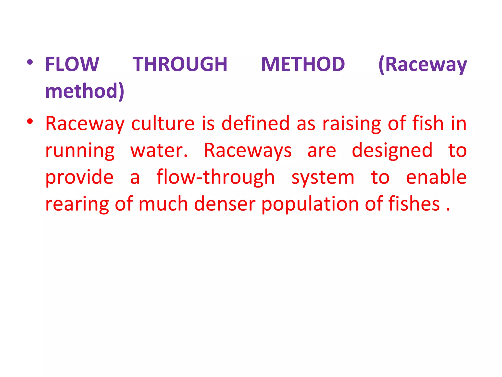 • FLOW THROUGH METHOD (Raceway
method)
• Raceway culture is defined as raising of fish in
running water. Raceways are designed to
provide a flow-through system to enable
rearing of much denser population of fishes .
 