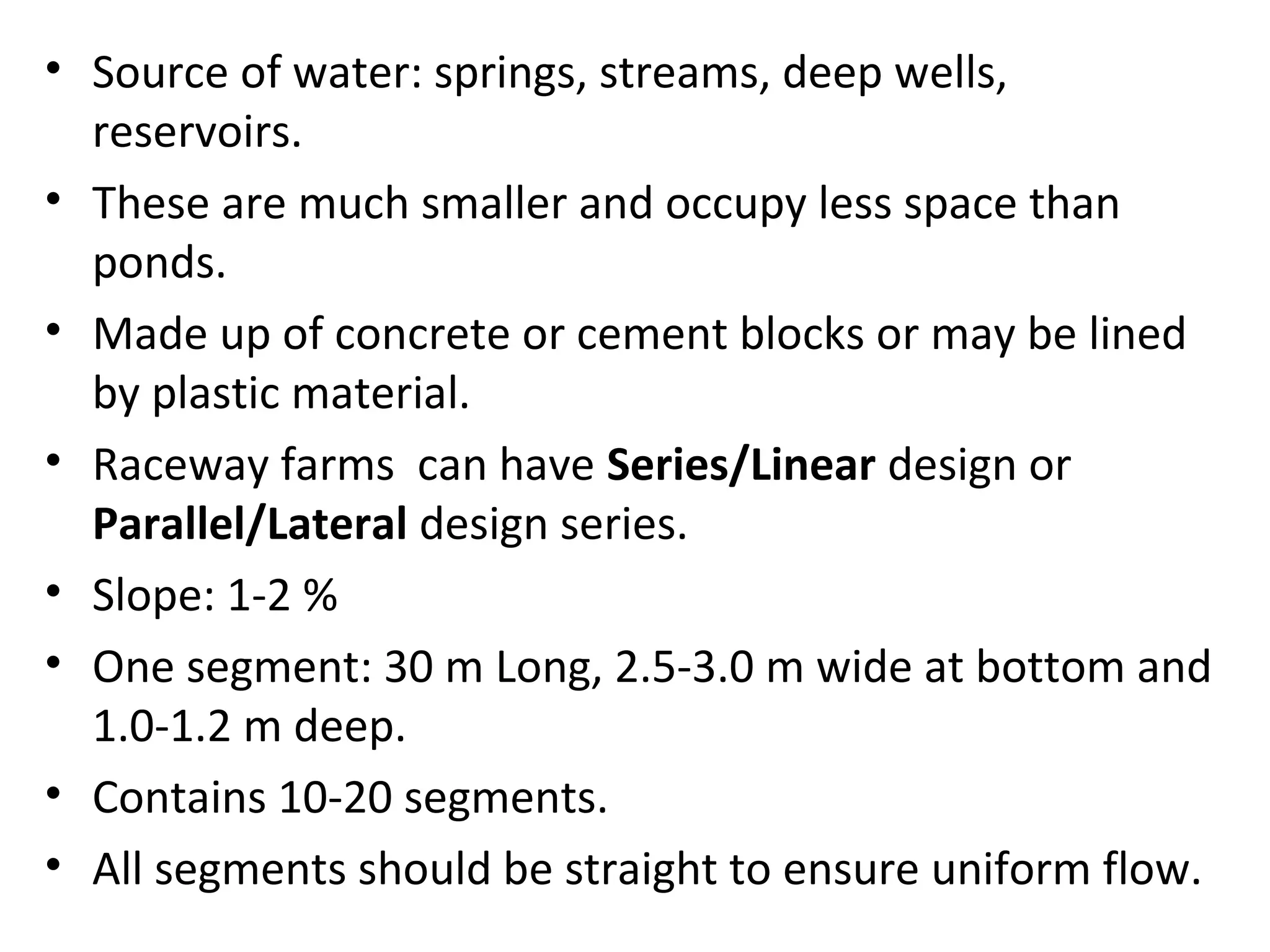 • Source of water: springs, streams, deep wells,
reservoirs.
• These are much smaller and occupy less space than
ponds.
• Made up of concrete or cement blocks or may be lined
by plastic material.
• Raceway farms can have Series/Linear design or
Parallel/Lateral design series.
• Slope: 1-2 %
• One segment: 30 m Long, 2.5-3.0 m wide at bottom and
1.0-1.2 m deep.
• Contains 10-20 segments.
• All segments should be straight to ensure uniform flow.
 