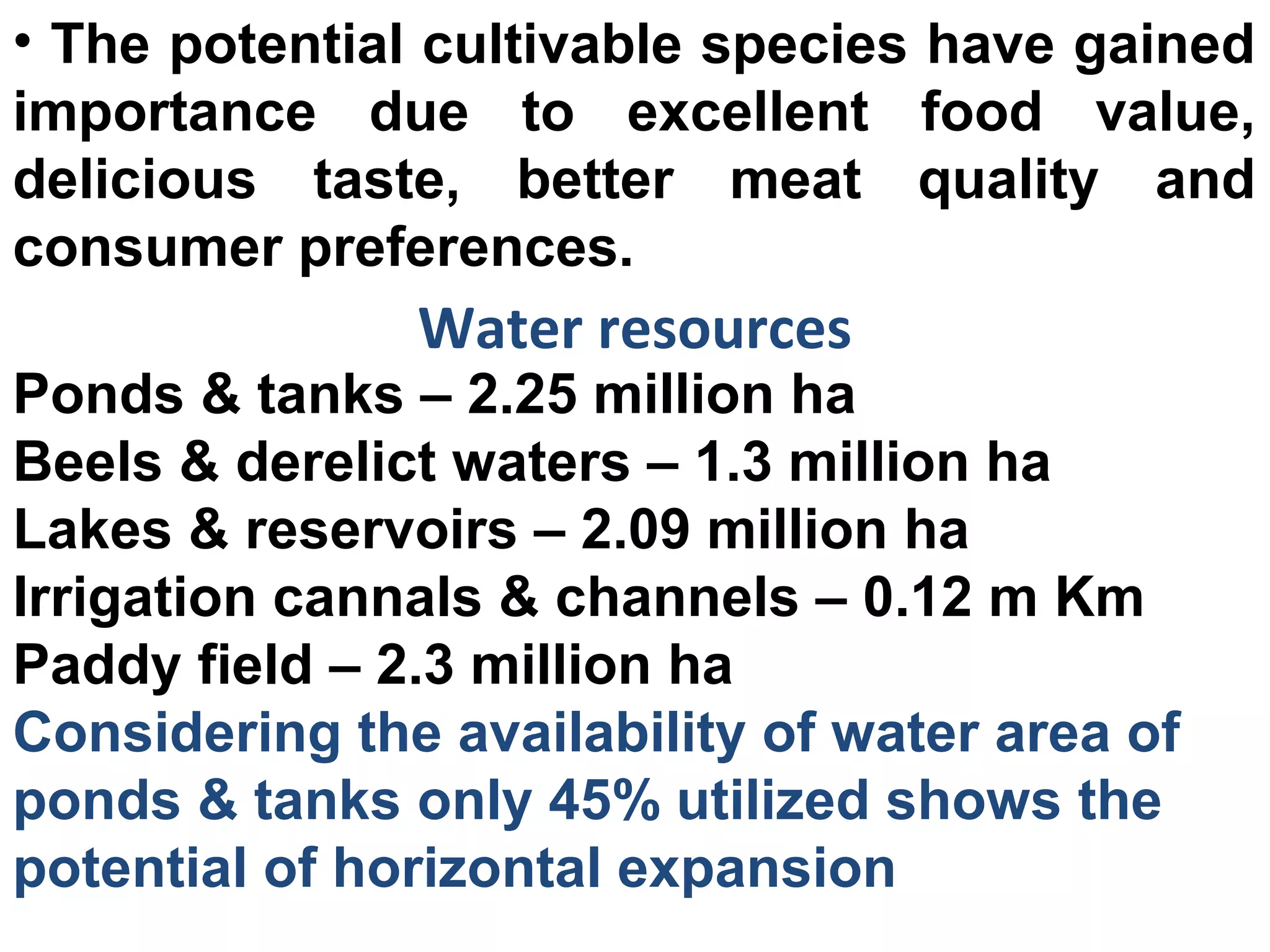 • The potential cultivable species have gained
importance due to excellent food value,
delicious taste, better meat quality and
consumer preferences.
Water resources
Ponds & tanks – 2.25 million ha
Beels & derelict waters – 1.3 million ha
Lakes & reservoirs – 2.09 million ha
Irrigation cannals & channels – 0.12 m Km
Paddy field – 2.3 million ha
Considering the availability of water area of
ponds & tanks only 45% utilized shows the
potential of horizontal expansion
 