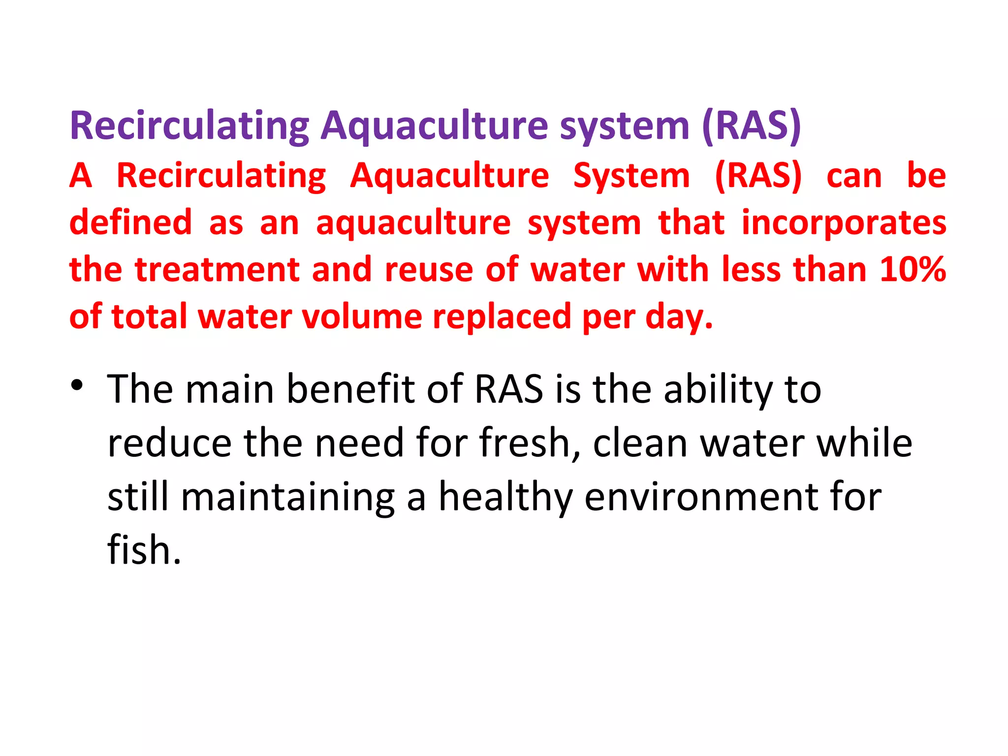 • The main benefit of RAS is the ability to
reduce the need for fresh, clean water while
still maintaining a healthy environment for
fish.
Recirculating Aquaculture system (RAS)
A Recirculating Aquaculture System (RAS) can be
defined as an aquaculture system that incorporates
the treatment and reuse of water with less than 10%
of total water volume replaced per day.
 