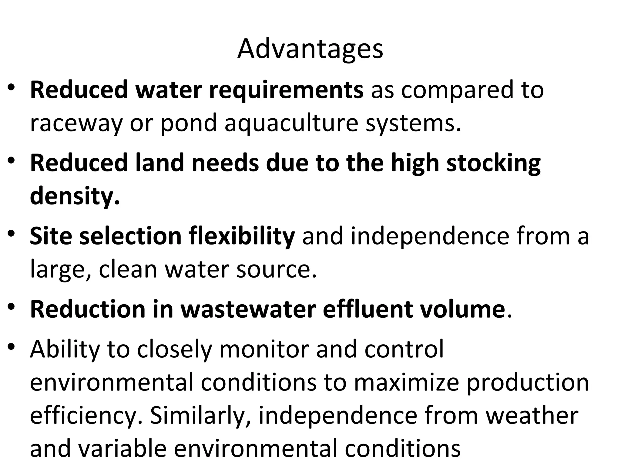 Advantages
• Reduced water requirements as compared to
raceway or pond aquaculture systems.
• Reduced land needs due to the high stocking
density.
• Site selection flexibility and independence from a
large, clean water source.
• Reduction in wastewater effluent volume.
• Ability to closely monitor and control
environmental conditions to maximize production
efficiency. Similarly, independence from weather
and variable environmental conditions
 