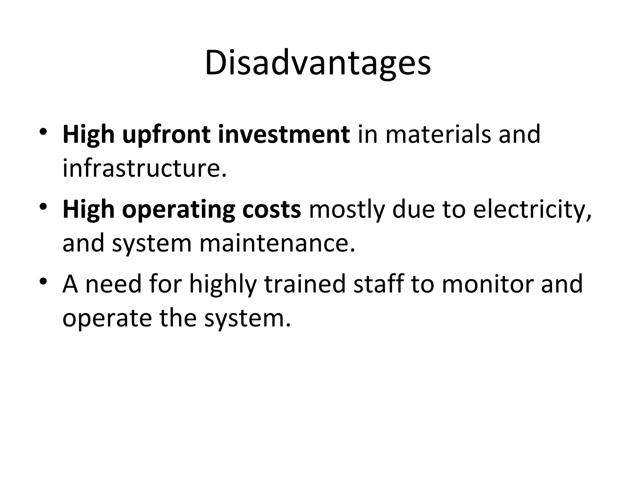 Disadvantages
• High upfront investment in materials and
infrastructure.
• High operating costs mostly due to electricity,
and system maintenance.
• A need for highly trained staff to monitor and
operate the system.
 