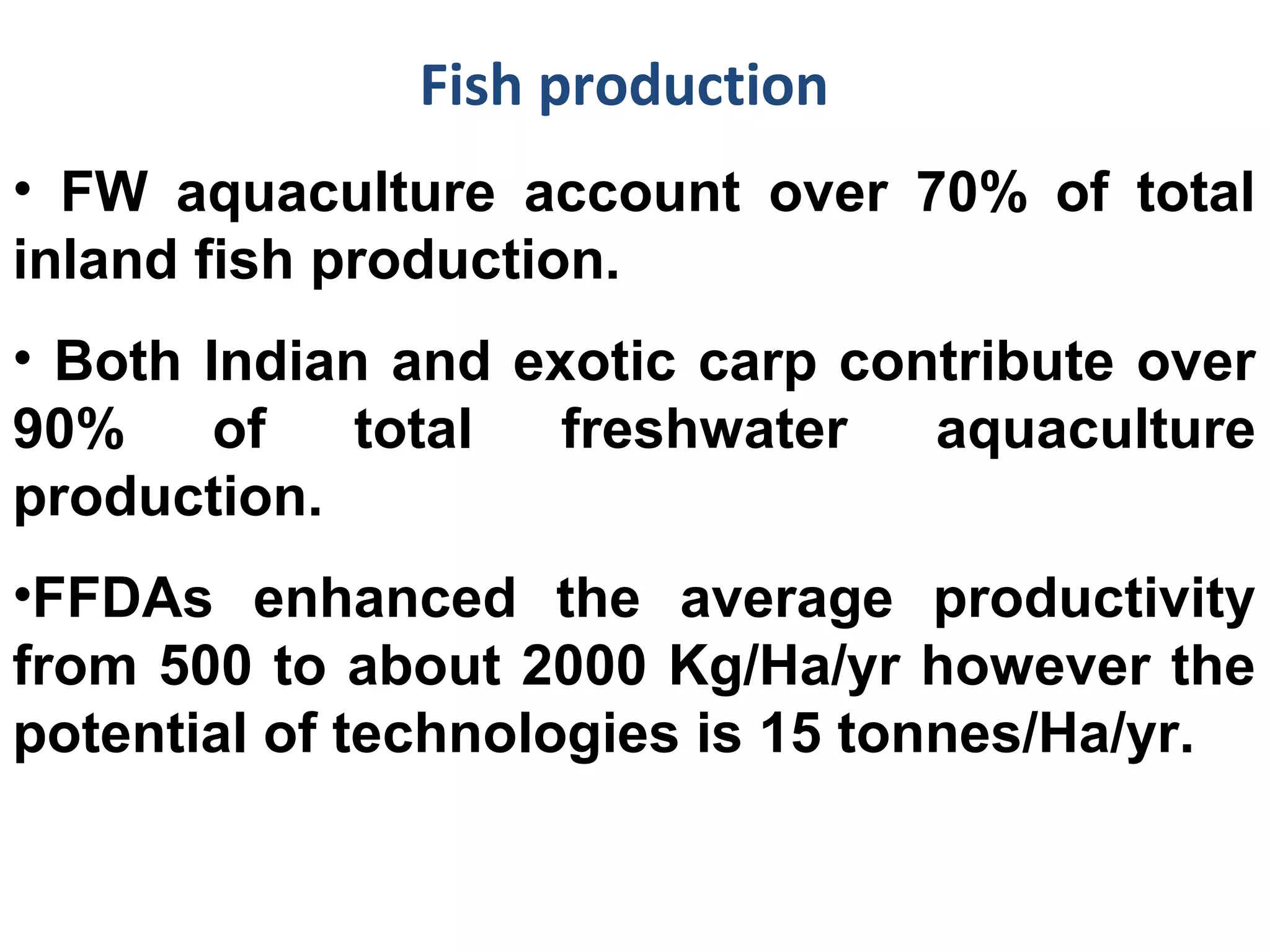 Fish production
• FW aquaculture account over 70% of total
inland fish production.
• Both Indian and exotic carp contribute over
90% of total freshwater aquaculture
production.
•FFDAs enhanced the average productivity
from 500 to about 2000 Kg/Ha/yr however the
potential of technologies is 15 tonnes/Ha/yr.
 