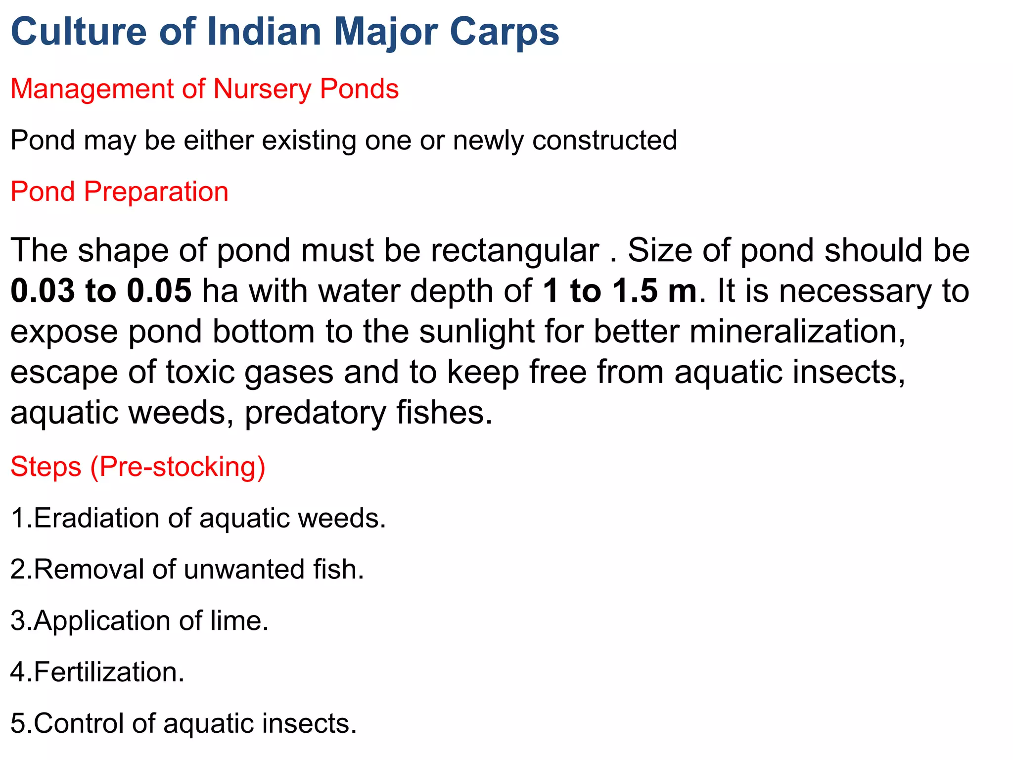 Culture of Indian Major Carps
Management of Nursery Ponds
Pond may be either existing one or newly constructed
Pond Preparation
The shape of pond must be rectangular . Size of pond should be
0.03 to 0.05 ha with water depth of 1 to 1.5 m. It is necessary to
expose pond bottom to the sunlight for better mineralization,
escape of toxic gases and to keep free from aquatic insects,
aquatic weeds, predatory fishes.
Steps (Pre-stocking)
1.Eradiation of aquatic weeds.
2.Removal of unwanted fish.
3.Application of lime.
4.Fertilization.
5.Control of aquatic insects.
 