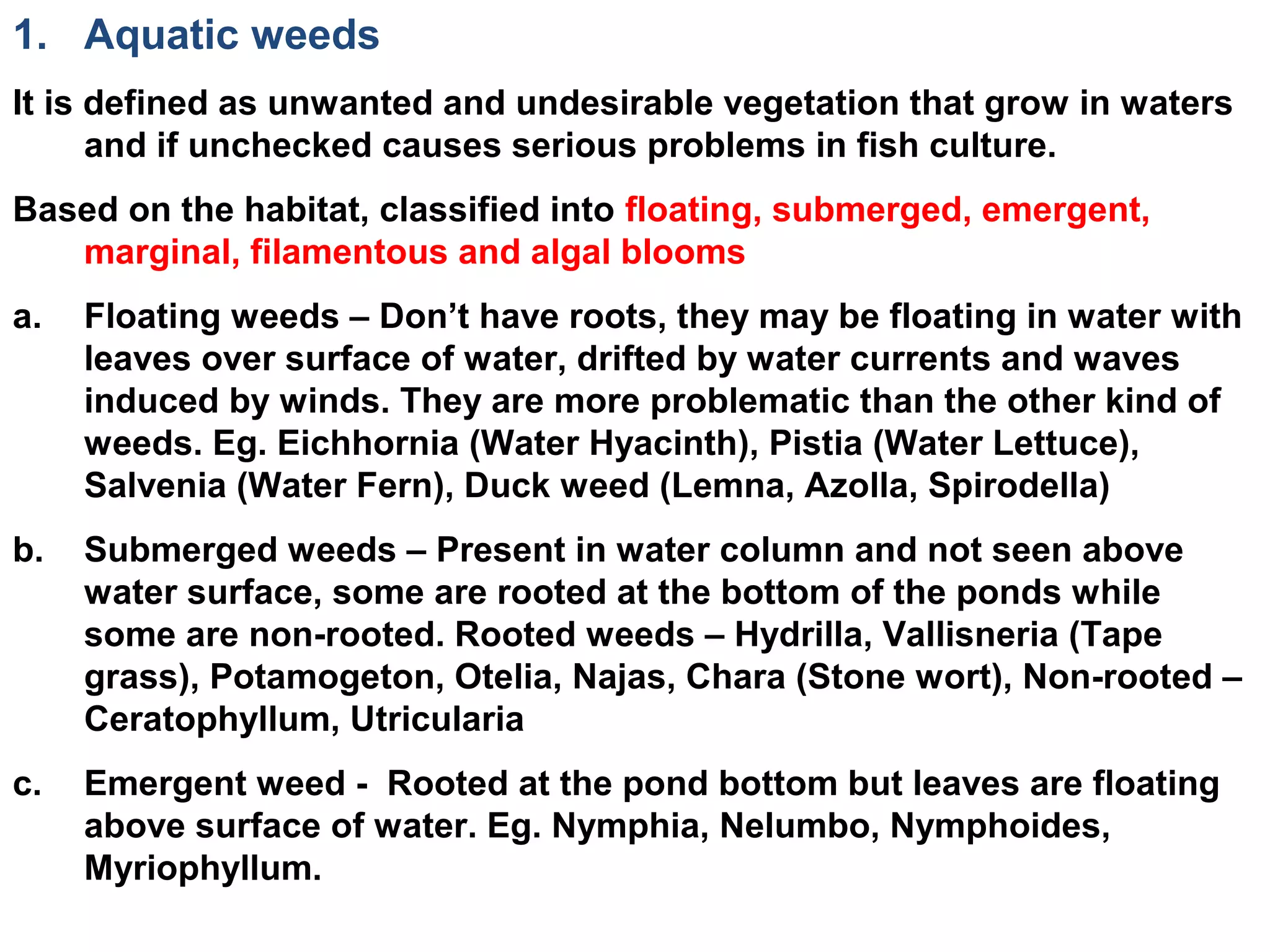 1. Aquatic weeds
It is defined as unwanted and undesirable vegetation that grow in waters
and if unchecked causes serious problems in fish culture.
Based on the habitat, classified into floating, submerged, emergent,
marginal, filamentous and algal blooms.
a. Floating weeds – Don’t have roots, they may be floating in water with
leaves over surface of water, drifted by water currents and waves
induced by winds. They are more problematic than the other kind of
weeds. Eg. Eichhornia (Water Hyacinth), Pistia (Water Lettuce),
Salvenia (Water Fern), Duck weed (Lemna, Azolla, Spirodella)
b. Submerged weeds – Present in water column and not seen above
water surface, some are rooted at the bottom of the ponds while
some are non-rooted. Rooted weeds – Hydrilla, Vallisneria (Tape
grass), Potamogeton, Otelia, Najas, Chara (Stone wort), Non-rooted –
Ceratophyllum, Utricularia
c. Emergent weed - Rooted at the pond bottom but leaves are floating
above surface of water. Eg. Nymphia, Nelumbo, Nymphoides,
Myriophyllum.
 