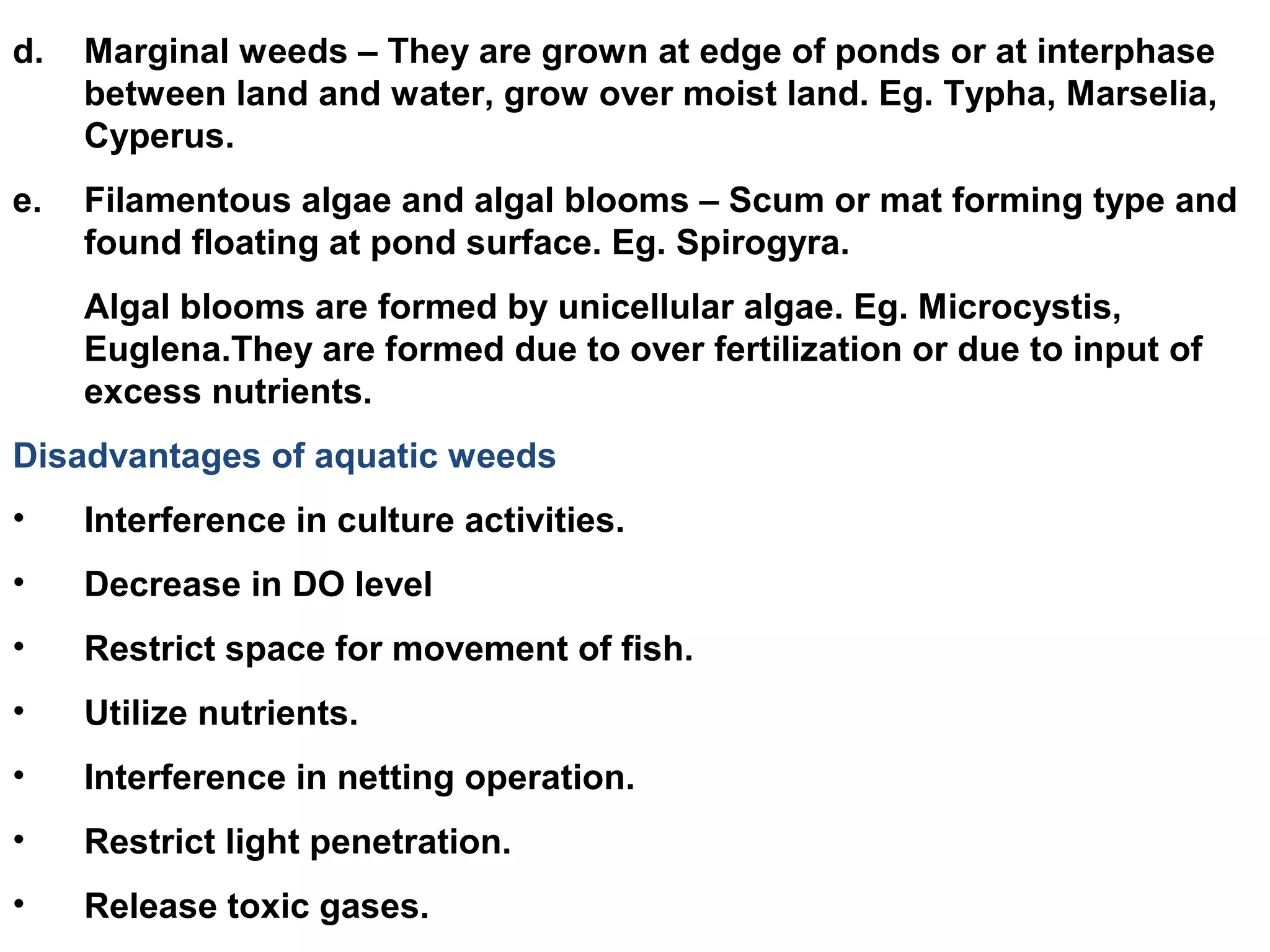 d. Marginal weeds – They are grown at edge of ponds or at interphase
between land and water, grow over moist land. Eg. Typha, Marselia,
Cyperus.
e. Filamentous algae and algal blooms – Scum or mat forming type and
found floating at pond surface. Eg. Spirogyra.
Algal blooms are formed by unicellular algae. Eg. Microcystis,
Euglena.They are formed due to over fertilization or due to input of
excess nutrients.
Disadvantages of aquatic weeds
• Interference in culture activities.
• Decrease in DO level
• Restrict space for movement of fish.
• Utilize nutrients.
• Interference in netting operation.
• Restrict light penetration.
• Release toxic gases.
 